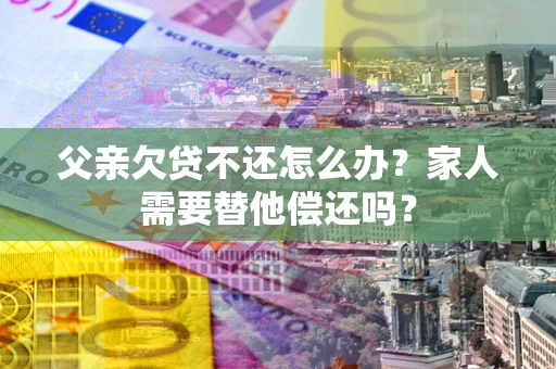 北京父亲欠贷不还怎么办？家人需要替他偿还吗？