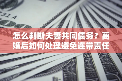 北京怎么判断夫妻共同债务？离婚后如何处理避免连带责任？
